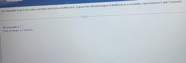 It is impossible to get 8 aces when selecting cards from a shuffled deck Express the indicated degree of likelihood as a probability value between 0 and 1 inclusive.
The probability is
(Type an integer or a decimal)