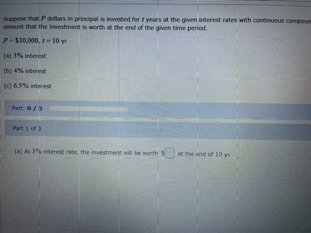 Suppose thatP dollars in principal is invested for t years at the given interest rates with continuous compoun
amount that the investment is worth at the end of the given time period.
P=$10,000, t=10 yr
(a) 3% interest
(b) 4% interest
(c) 6.5% interest
Part: 0 /3
Part 1 of 3
(a) At 3% interest rate, the investment will be worth $
at the end of 10 yr.
