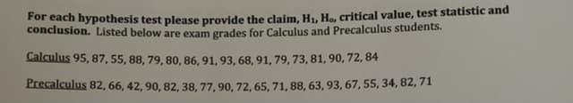 For each hypothesis test please provide the claim, H₁, Ho, critical value, test statistic and
conclusion. Listed below are exam grades for Calculus and Precalculus students.
Calculus 95, 87, 55, 88, 79, 80, 86, 91, 93, 68, 91, 79, 73, 81, 90, 72,84
Precalculus 82, 66, 42, 90, 82, 38, 77, 90, 72, 65, 71, 88, 63, 93, 67, 55, 34, 82, 71