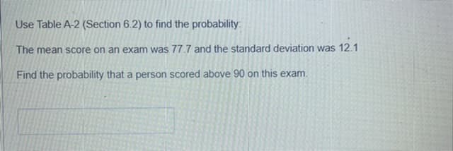 Use Table A-2 (Section 6.2) to find the probability:
The mean score on an exam was 77.7 and the standard deviation was 12.1
Find the probability that a person scored above 90 on this exam.