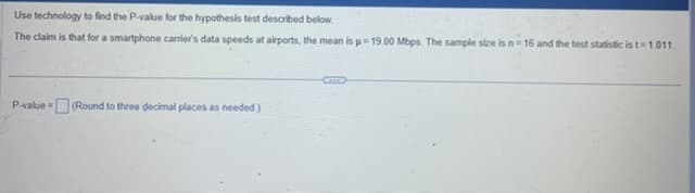 Use technology to find the P-value for the hypothesis test described below.
The claim is that for a smartphone carrier's data speeds at airports, the mean is = 19.00 Mbps. The sample size is n=16 and the test statistic is t=1.011.
P-value (Round to three decimal places as needed.)
CETTE