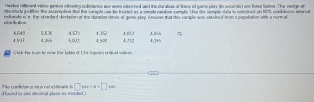 Twelve different video games showing substance use were observed and the duration of times of game play (in seconds) are listed below. The design of
the study justifies the assumption that the sample can be treated as a simple random sample. Use the sample data to construct an 80% confidence interval
estimate of o, the standard deviation of the duration times of game play. Assume that this sample was obtained from a population with a normal
distribution.
5,030
4,265
4,570
5,022
4,648
4,937
Click the icon to view the table of Chi-Square critical values.
4,352
4,504
4,882
4,752
The confidence interval estimate is sec<o<sec
(Round to one decimal place as needed.)
4,056
4,395
0