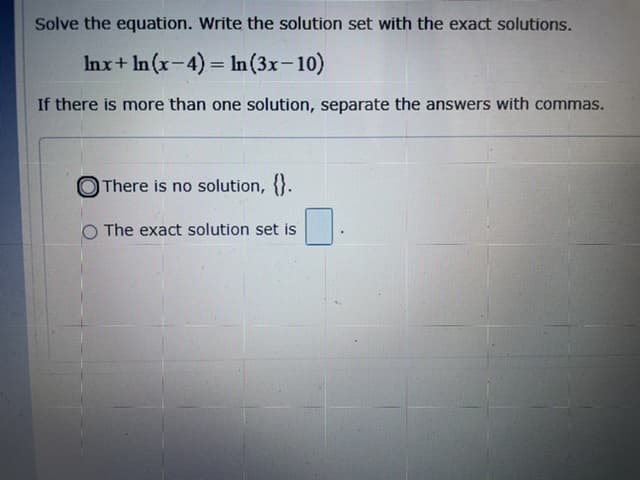 Solve the equation. Write the solution set with the exact solutions.
Inx+ In(x-4) = In (3x-10)
If there is more than one solution, separate the answers with commas.
O There is no solution, {}.
O The exact solution set is
