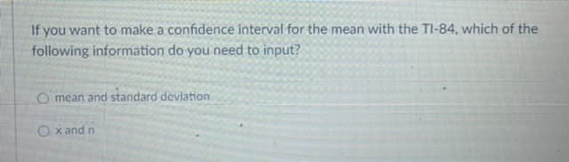 If you want to make a confidence interval for the mean with the TI-84, which of the
following information do you need to input?
O mean and standard deviation
Ox and n