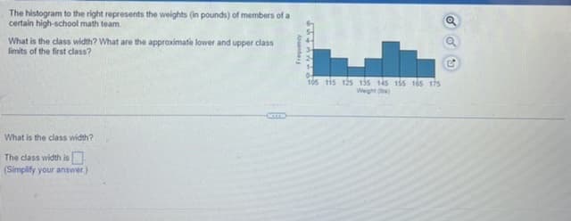 The histogram to the right represents the weights (in pounds) of members of a
certain high-school math team.
What is the class width? What are the approximate lower and upper class
limits of the first class?
What is the class width?
The class width is
(Simplify your answer.)
Aunbar
=P-NYAng
105 115 125 135 145 155 165 175
Weight (lbs)