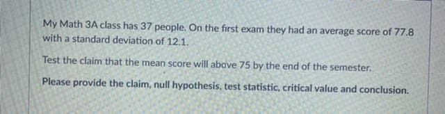 My Math 3A class has 37 people. On the first exam they had an average score of 77.8
with a standard deviation of 12.1.
Test the claim that the mean score will above 75 by the end of the semester.
Please provide the claim, null hypothesis, test statistic, critical value and conclusion.