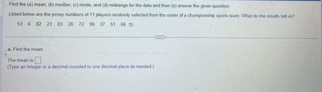 Find the (a) mean, (b) median, (c) mode, and (d) midrange for the data and then (e) answer the given question.
Listed below are the jersey numbers of 11 players randomly selected from the roster of a championship sports team. What do the results tell us?
53 6 82 23 83 26 72 99 37 51 66
a. Find the mean.
The mean is
(Type an integer or a decimal rounded to one decimal place as needed.)