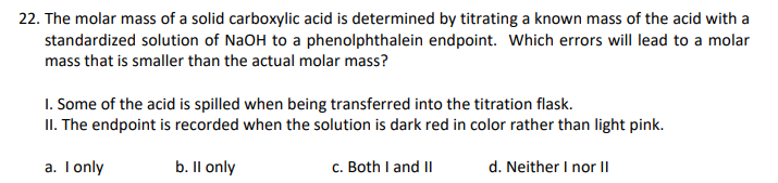 22. The molar mass of a solid carboxylic acid is determined by titrating a known mass of the acid with a
standardized solution of NaOH to a phenolphthalein endpoint. Which errors will lead to a molar
mass that is smaller than the actual molar mass?
I. Some of the acid is spilled when being transferred into the titration flask.
II. The endpoint is recorded when the solution is dark red in color rather than light pink.
a. Tonly
b. Il only
c. Both I and II
d. Neither I nor II
