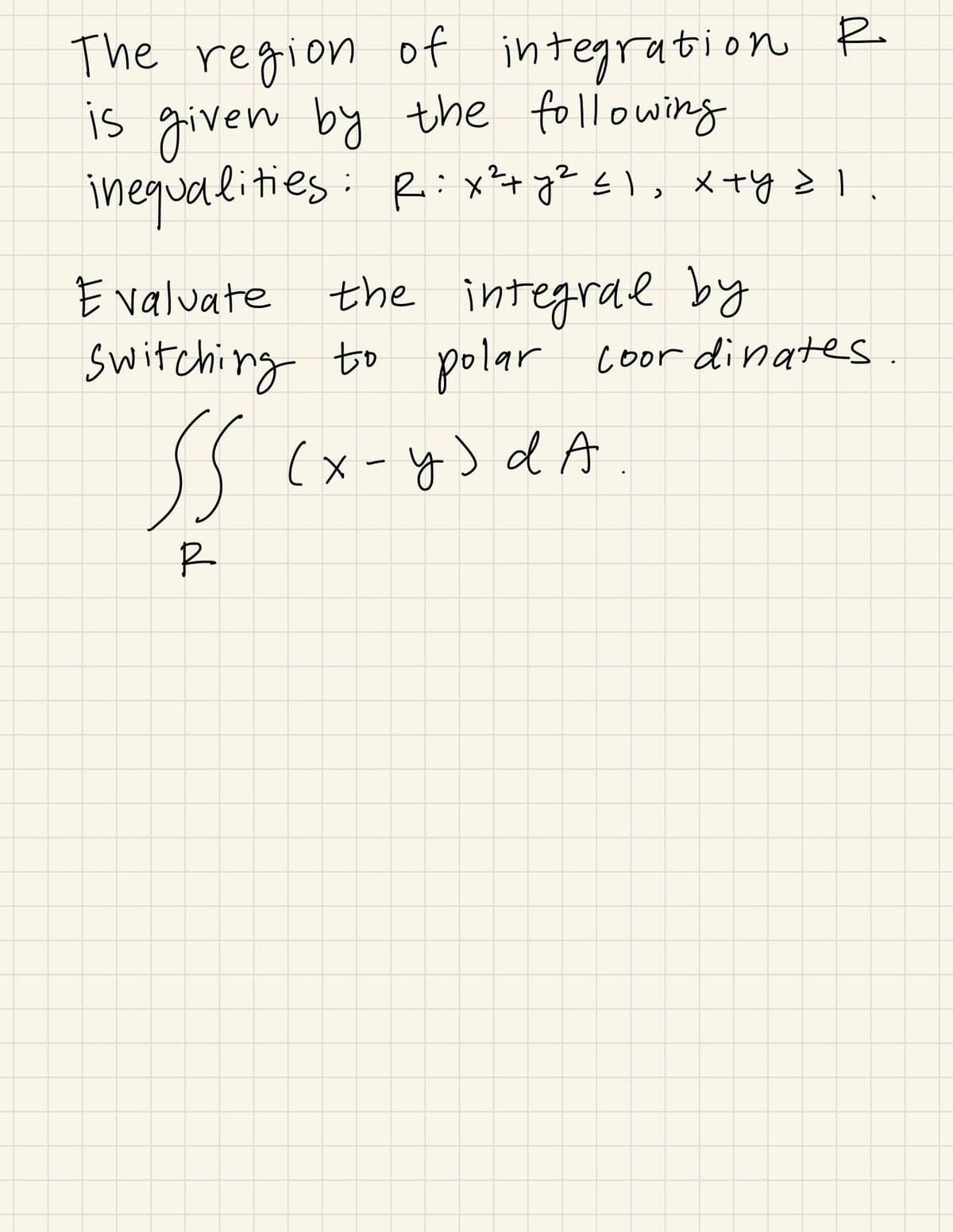 The region of integration R
is given by the following
inequalities: Ri:x*+a² s\, x+y z I
the integrae by
switching to polar toor dinates
Evaluate
.
S (x-ysdA
R

