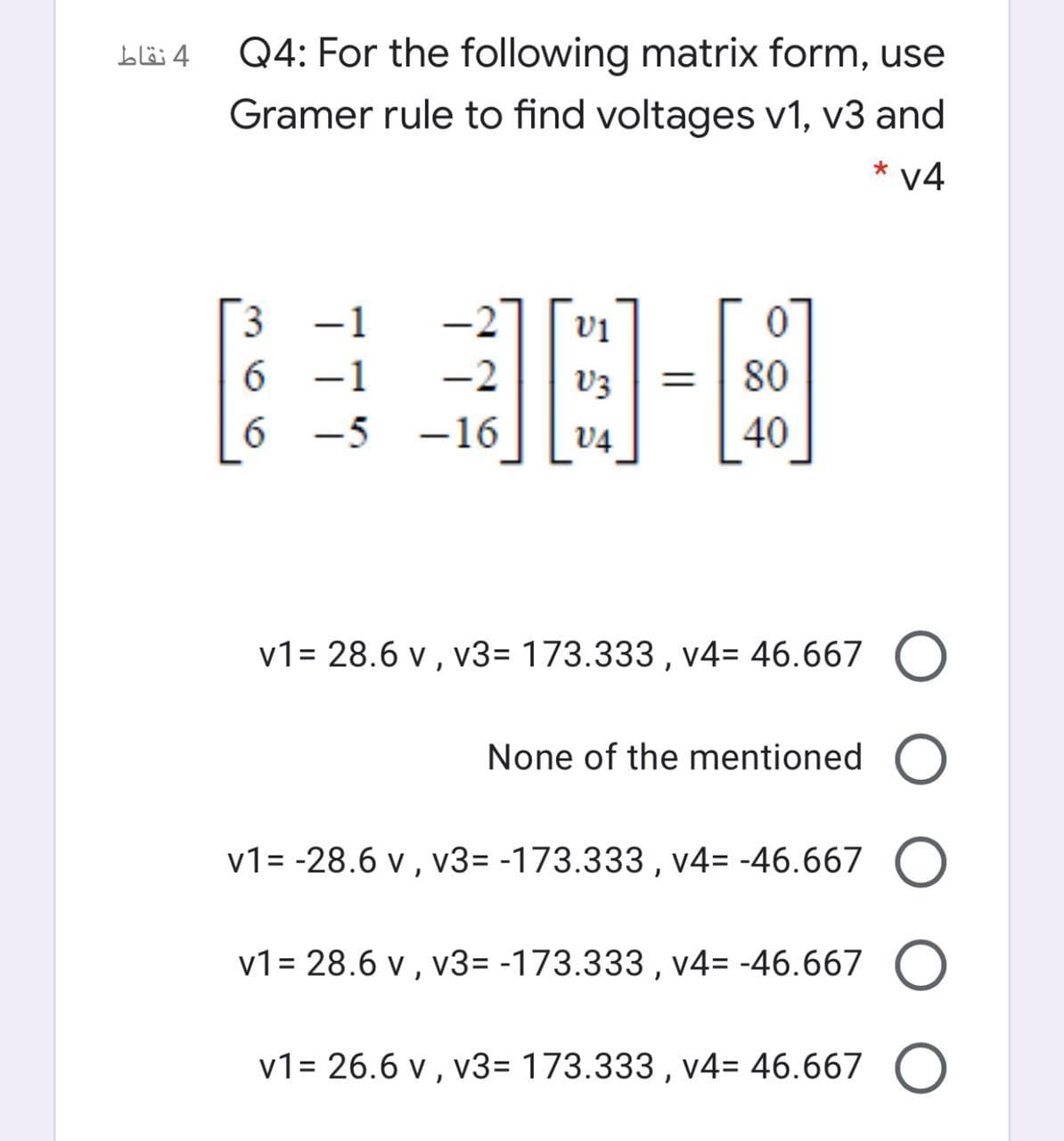 Q4: For the following matrix form, use
Gramer rule to find voltages v1, v3 and
4 نقاط
* v4
3
6 -1
6.
-2
V3
80
%3D
-5
-16
V4
40
v1= 28.6 v , v3= 173.333 , v4= 46.667 O
None of the mentioned O
v1= -28.6 v , v3= -173.333 , v4= -46.667 (
v1= 28.6 v , v3= -173.333 , v4= -46.667 O
v1= 26.6 v , v3= 173.333 , v4= 46.667 O
