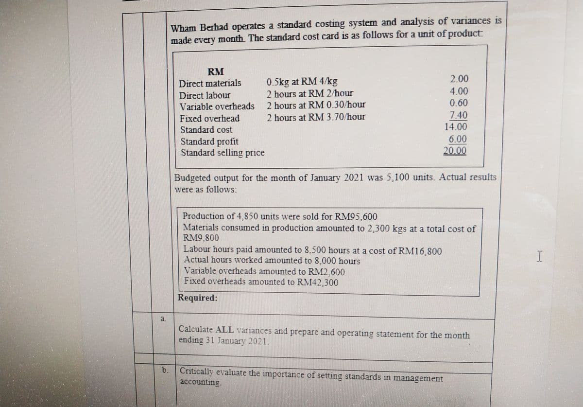 Wham Berhad operates a standard costing system and analysis of variances is
made every month The standard cost card is as follows for a unit of product:
RM
2.00
0.5kg at RM 4/kg
2 hours at RM 2/hour
Direct materials
4.00
Direct labour
Variable overheads
2 hours at RM 0.30/hour
0.60
7.40
14.00
Fixed overhead
2 hours at RM 3.70/hour
Standard cost
Standard profit
Standard selling price
6.00
20.00
Budgeted output for the month of January 2021 was 5,100 units. Actual results
were as follows:
Production of 4,850 units were sold for RM95,600
Materials consumed in production amounted to 2,300 kgs at a total cost of
RM9.800
Labour hours paid amounted to 8,500 hours at a cost of RM16,800
Actual hours worked amounted to 8,000 hours
Variable overheads amounted to RM2,600
Fixed overheads amounted to RM42,300
I
Required:
a.
Calculate ALL variances and prepare and operating statement for the month
ending 31 January 2021.
b.
Critically evaluate the importance of setting standards in management
accounting.
