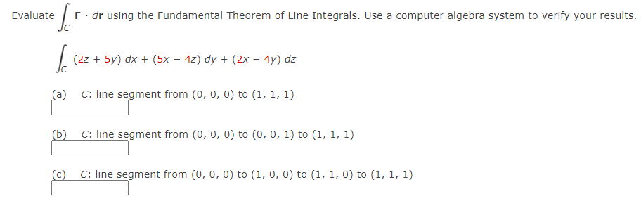 Evaluate
F. dr using the Fundamental Theorem of Line Integrals. Use a computer algebra system to verify your results.
(2z + 5y) dx + (5x – 4z) dy + (2x – 4y) dz
(a)
C: line segment from (0, 0, 0) to (1, 1, 1)
(b)
C: line segment from (0, 0, 0) to (0, 0, 1) to (1, 1, 1)
(c)
C: line segment from (0, 0, 0) to (1, 0, 0) to (1, 1, 0) to (1, 1, 1)
