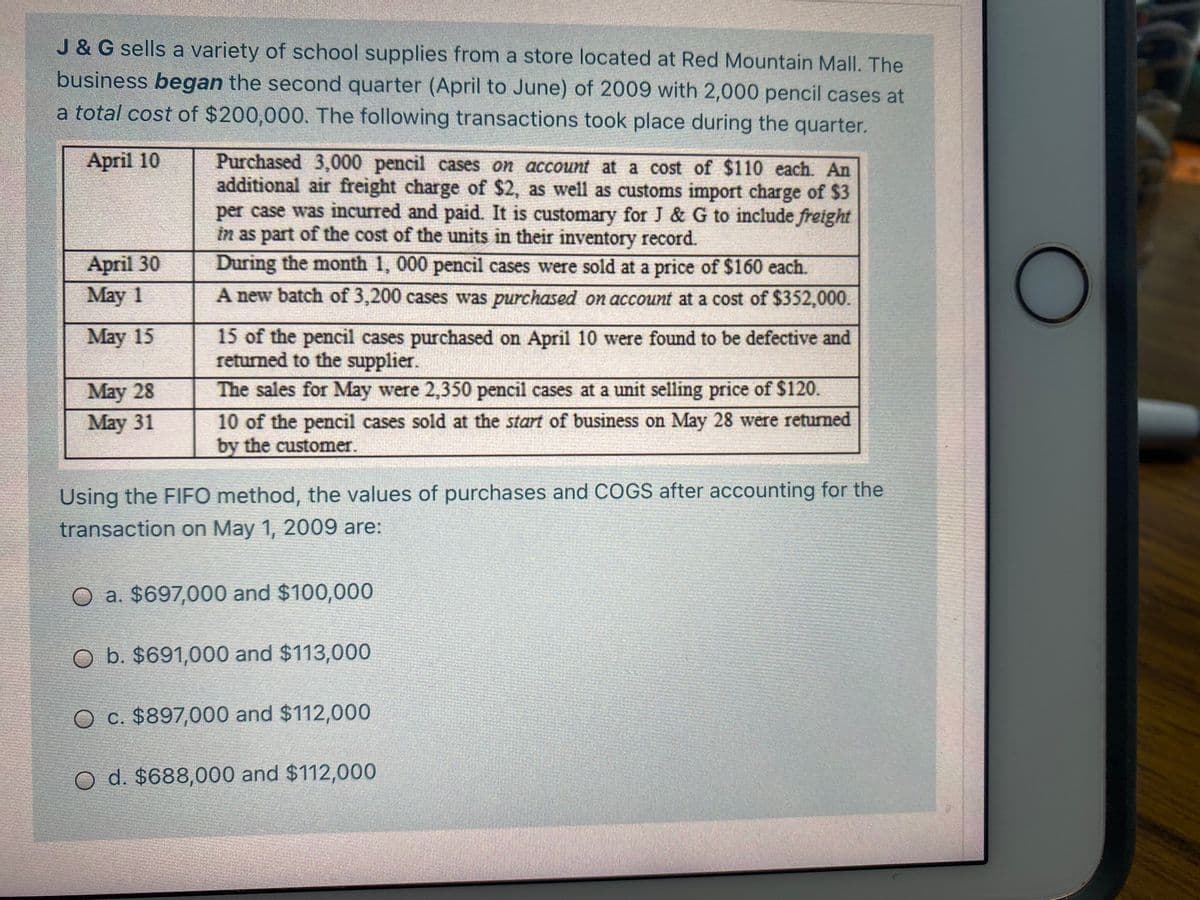 J &G sells a variety of school supplies from a store located at Red Mountain Mall. The
business began the second quarter (April to June) of 2009 with 2,000 pencil cases at
a total cost of $200,000. The following transactions took place during the quarter.
Purchased 3,000 pencil cases on account at a cost of $110 each. An
additional air freight charge of $2, as well as customs import charge of $3
per case was incurred and paid. It is customary for J & G to include freight
in as part of the cost of the units in their inventory record.
During the month 1, 000 pencil cases were sold at a price of $160 each.
April 10
April 30
May 1
A new batch of 3,200 cases was purchased on account at a cost of $352,000.
May 15
15 of the pencil cases purchased on April 10 were found to be defective and
returned to the supplier.
May 28
May 31
The sales for May were 2,350 pencil cases at a unit selling price of $120.
10 of the pencil cases sold at the start of business on May 28 were returned
by the customer.
Using the FIFO method, the values of purchases and COGS after accounting for the
transaction on May 1, 2009 are:
O a. $697,000 and $100,000
O b. $691,000 and $113,000
O c. $897,000 and $112,000
O d. $688,000 and $112,000
