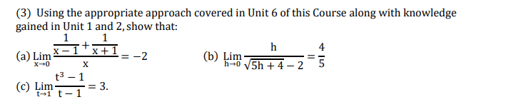 (3) Using the appropriate approach covered in Unit 6 of this Course along with knowledge
gained in Unit 1 and 2, show that:
1
h
4
(a) Lim
х — 1
x+1
= -2
(b) Ļim
h-0 V5h + 4 –- 2
X-0
X
t3 – 1
-= 3.
(c) Lim-
t-1 t-1
