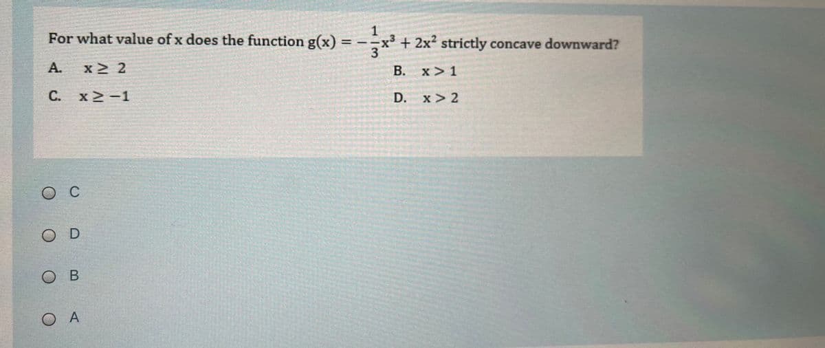 For what value of x does the function g(x) = --x³ + 2x? strictly concave downward?
1
А.
x 2
В. х>1
x >
С. х2-1
D.
x > 2
O C
O D
Ов
O A
