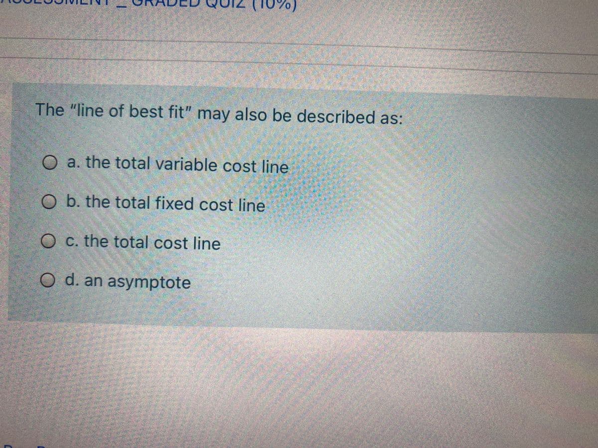 0%)
The "line of best fit" may also be described as:
a. the total variable cost line
O b. the total fixed cost line
O C. the total cost line
O d. an asymptote
