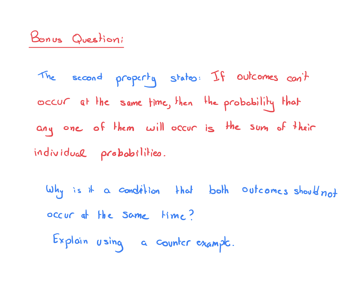 Bonus Questioni
The
sccond property stateo: If outcomes con't
Occur at the same time, then the probability that
any
of them will occur is
the sum
of their
one
individual probabilitieo.
Why is it
a condition
that
both outcomes should not
occur at Hhe Same time?
Exploin using
a Counter exampe.
