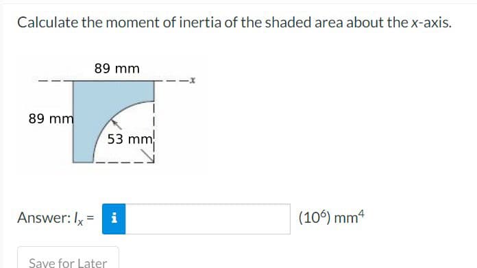 Calculate the moment of inertia of the shaded area about the x-axis.
89 mm
89 mm
53 mm
Answer: Ix = i
Save for Later
(106) mm4