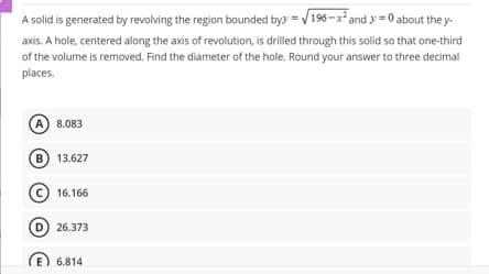 A solid is generated by revolving the region bounded byy =√196-x² and y=0 about the y-
axis. A hole, centered along the axis of revolution, is drilled through this solid so that one-third
of the volume is removed. Find the diameter of the hole. Round your answer to three decimal
places.
A 8.083
B 13.627
16.166
D 26.373
6.814