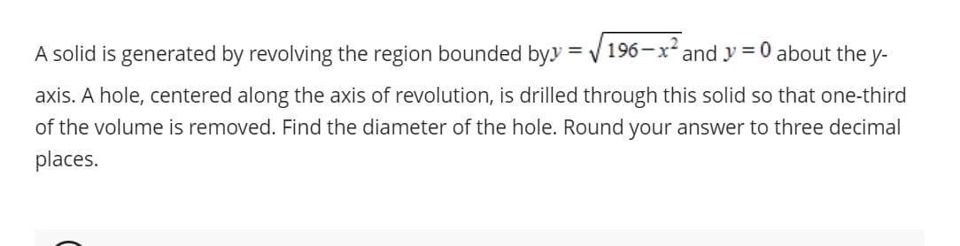 A solid is generated by revolving the region bounded byy =√196-x² and y=0 about the y-
axis. A hole, centered along the axis of revolution, is drilled through this solid so that one-third
of the volume is removed. Find the diameter of the hole. Round your answer to three decimal
places.