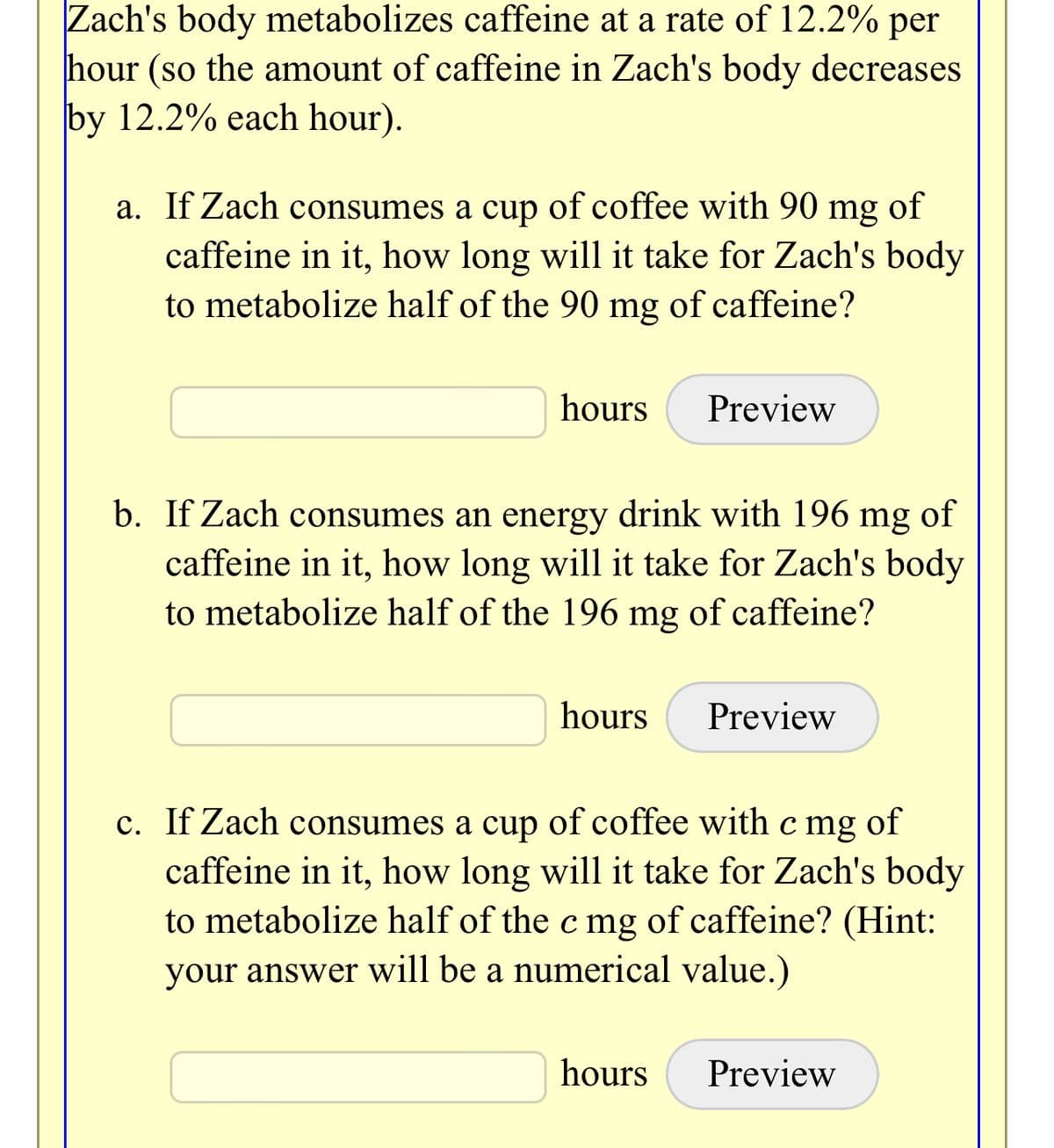 Zach's body metabolizes caffeine at a rate of 12.2% per
hour (so the amount of caffeine in Zach's body decreases
by 12.2% each hour).
a. If Zach consumes a cup of coffee with 90
mg
of
caffeine in it, how long will it take for Zach's body
to metabolize half of the 90 mg of caffeine?
hours
Preview
b. If Zach consumes an energy drink with 196 mg
caffeine in it, how long will it take for Zach's body
to metabolize half of the 196 mg of caffeine?
of
hours
Preview
c. If Zach consumes a cup of coffee with c mg of
caffeine in it, how long will it take for Zach's body
to metabolize half of the c mg of caffeine? (Hint:
your answer will be a numerical value.)
hours
Preview
