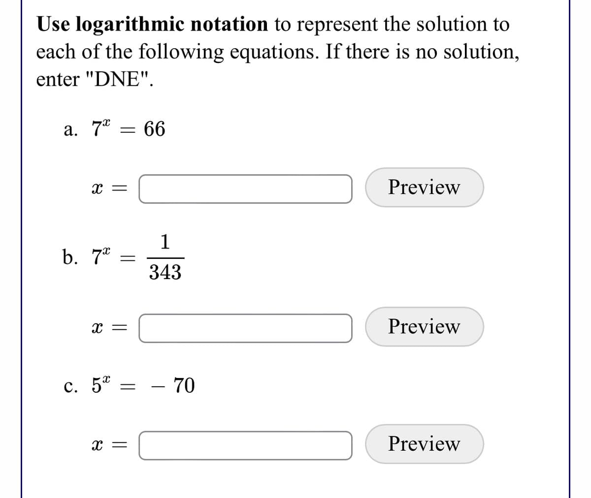 Use logarithmic notation to represent the solution to
each of the following equations. If there is no solution,
enter "DNE".
a. 7° = 66
Preview
1
b. 7* =
343
Preview
с. 5%
- 70
x =
Preview
