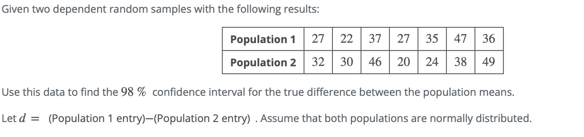 Given two dependent random samples with the following results:
Population 1
27
22
37
27
35
47
36
Population 2
32
30
46 20
24
38
49
Use this data to find the 98 % confidence interval for the true difference between the population means.
Let d = (Population 1 entry)-(Population 2 entry) . Assume that both populations are normally distributed.
