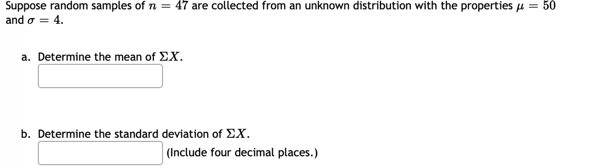 47 are collected from an unknown distribution with the properties u
50
Suppose random samples of n =
and o =
4.
a. Determine the mean of EX.
b. Determine the standard deviation of EX.
| (Include four decimal places.)
