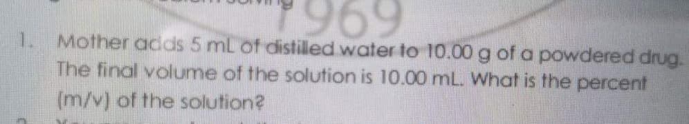 969
1. Mother adds 5 mL of distilled water to 10.00 g of a powdered drug.
The final volume of the solution is 10.00 mL. What is the percent
(m/v) of the solution?
