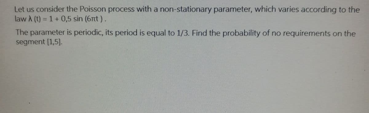 Let us consider the Poisson process with a non-stationary parameter, which varies according to the
law A (t) = 1+ 0,5 sin (6nt).
The parameter is periodic, its period is equal to 1/3. Find the probability of no requirements on the
segment [1,5].
