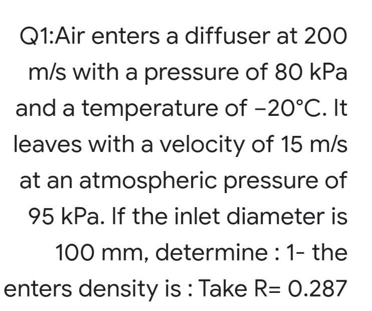 Q1:Air enters a diffuser at 200
m/s with a pressure of 80 kPa
and a temperature of -20°C. It
leaves with a velocity of 15 m/s
at an atmospheric pressure of
95 kPa. If the inlet diameter is
100 mm, determine : 1- the
enters density is : Take R= 0.287
