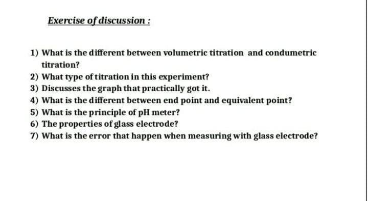 Exercise of discussion :
1) What is the different between volumetric titration and condumetric
titration?
2) What type of titration in this experiment?
3) Discusses the graph that practically got it.
4) What is the different between end point and equivalent point?
5) What is the principle of pH meter?
6) The properties of glass electrode?
7) What is the error that happen when measuring with glass electrode?

