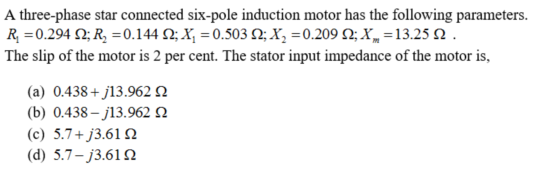 A three-phase star connected six-pole induction motor has the following parameters.
R, =0.294 2; R, =0.144 2; X, =0.503 2; X, =0.209 N; X„ =13.25 N .
The slip of the motor is 2 per cent. The stator input impedance of the motor is,
(a) 0.438+ j13.962N
(b) 0.438 – j13.9620
(c) 5.7+ j3.61 Q
(d) 5.7– j3.61N
