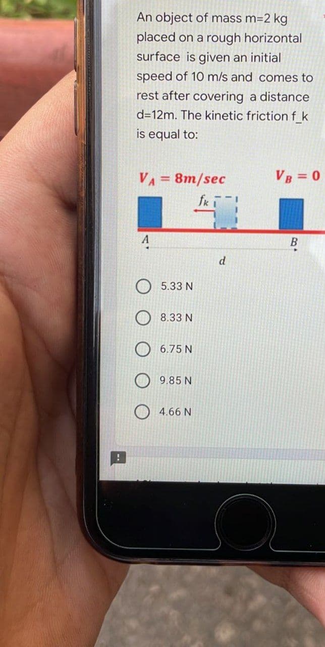 An object of mass m=2 kg
placed on a rough horizontal
surface is given an initial
speed of 10 m/s and comes to
rest after covering a distance
d=12m. The kinetic friction f_k
is equal to:
VA = 8m/sec
VB = 0
fki
A
B
5.33 N
8.33 N
6.75 N
9.85 N
4.66 N
d