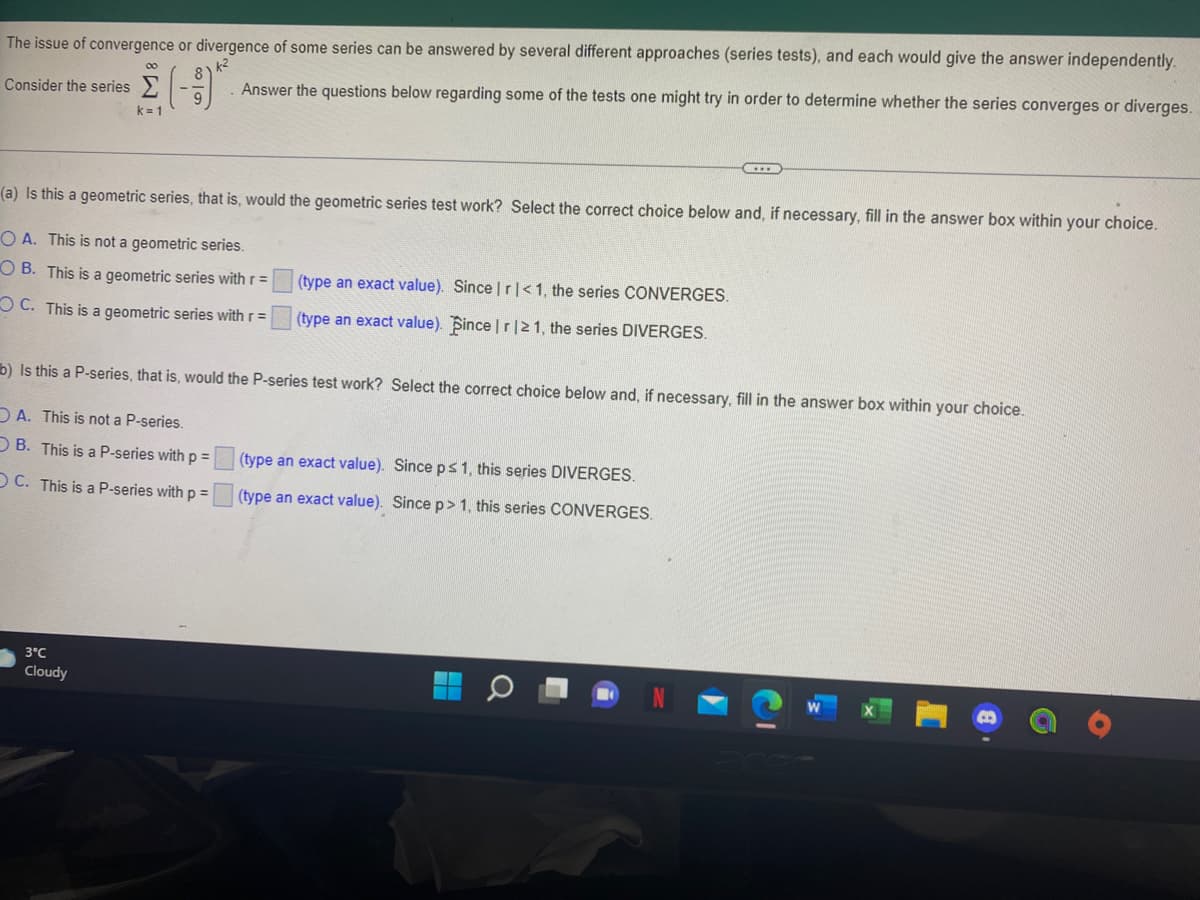 The issue of convergence or divergence of some series can be answered by several different approaches (series tests), and each would give the answer independently.
k2
00
Consider the series
Answer the questions below regarding some of the tests one might try in order to determine whether the series converges or diverges.
k= 1
(a) Is this a geometric series, that is, would the geometric series test work? Select the correct choice below and, if necessary, fill in the answer box within your choice.
O A. This is not a geometric series.
O B. This is a geometric series with r =
(type an exact value). Since |r|<1, the series CONVERGES.
O C. This is a geometric series with r =
(type an exact value). Bince | r|21, the series DIVERGES.
b) Is this a P-series, that is, would the P-series test work? Select the correct choice below and, if necessary, fill in the answer box within your choice.
DA. This is not a P-series.
D B. This is a P-series with p =
(type an exact value). Since ps1, this series DIVERGES,
OC. This is a P-series with p =
(type an exact value). Since p>1, this series CONVERGES.
3°C
Cloudy
