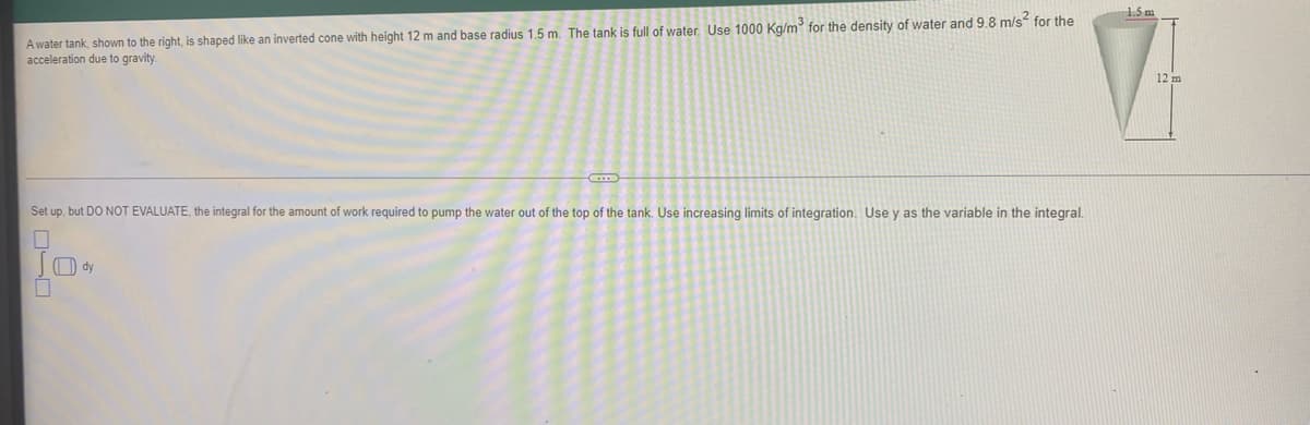 1.5 m
Awater tank, shown to the right, is shaped like an inverted cone with height 12 m and base radius 1.5 m. The tank is full of water. Use 1000 Kg/m for the density of water and 9.8 m/s for the
acceleration due to gravity
12 m
Set up, but DO NOT EVALUATE, the integral for the amount of work required to pump the water out of the top of the tank. Use increasing limits of integration. Use y as the variable in the integral.
) dy

