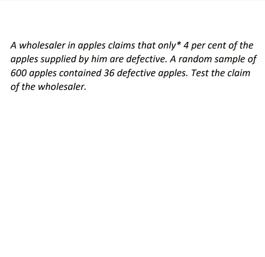 A wholesaler in apples claims that only* 4 per cent of the
apples supplied by him are defective. A random sample of
600 apples contained 36 defective apples. Test the claim
of the wholesaler.
