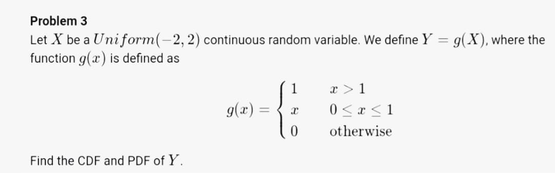 Problem 3
Let X be a Uniform(-2, 2) continuous random variable. We define Y = g(X), where the
function g(æ) is defined as
1
x > 1
9(x).
0 < x < 1
otherwise
Find the CDF and PDF of Y.

