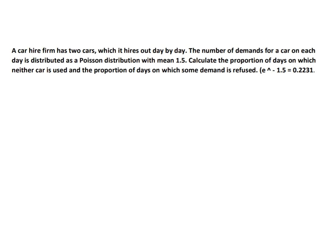 A car hire firm has two cars, which it hires out day by day. The number of demands for a car on each
day is distributed as a Poisson distribution with mean 1.5. Calculate the proportion of days on which
neither car is used and the proportion of days on which some demand is refused. (e ^- 1.5 = 0.2231.
