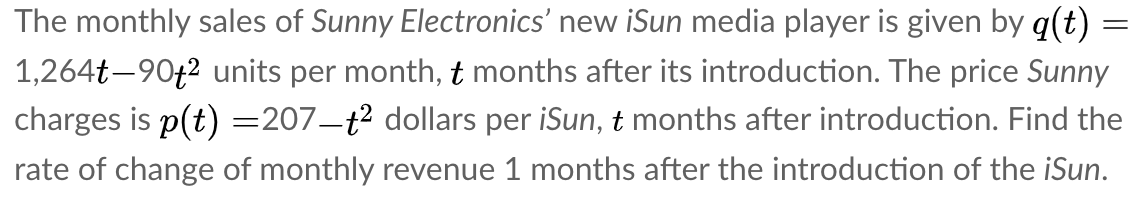 The monthly sales of Sunny Electronics' new iSun media player is given by q(t)
1,264t-90+2 units per month, t months after its introduction. The price Sunny
charges is p(t) =207–t² dollars per iSun, t months after introduction. Find the
rate of change of monthly revenue 1 months after the introduction of the iSun.
