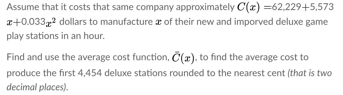 Assume that it costs that same company approximately C(x) =62,229+5,573
x+0.033x2 dollars to manufacture x of their new and imporved deluxe game
play stations in an hour.
Find and use the average cost function, C(x), to find the average cost to
produce the first 4,454 deluxe stations rounded to the nearest cent (that is two
decimal places).
