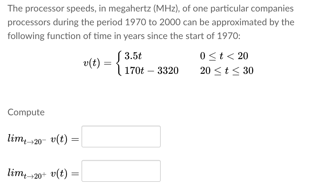 The processor speeds, in megahertz (MHz), of one particular companies
processors during the period 1970 to 2000 can be approximated by the
following function of time in years since the start of 1970:
S 3.5t
v(t) = 3 170t – 3320
0 <t< 20
20 <t< 30
Compute
lim 20- v(t)
lim, 20+ v(t) =
't-→

