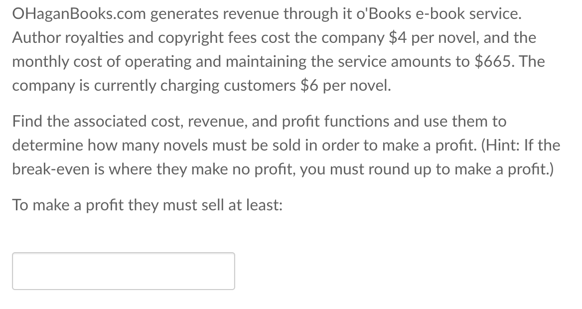 OHaganBooks.com generates revenue through it o'Books e-book service.
Author royalties and copyright fees cost the company $4 per novel, and the
monthly cost of operating and maintaining the service amounts to $665. The
company is currently charging customers $6 per novel.
Find the associated cost, revenue, and profit functions and use them to
determine how many novels must be sold in order to make a profit. (Hint: If the
break-even is where they make no profit, you must round up to make a profit.)
To make a profit they must sell at least:
