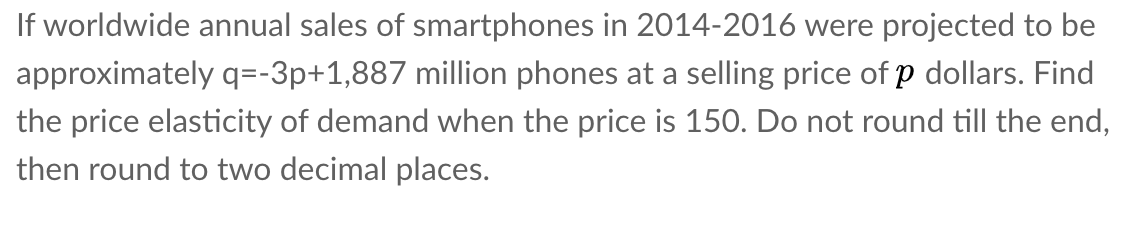 If worldwide annual sales of smartphones in 2014-2016 were projected to be
approximately q=-3p+1,887 million phones at a selling price of p dollars. Find
the price elasticity of demand when the price is 150. Do not round till the end,
then round to two decimal places.
