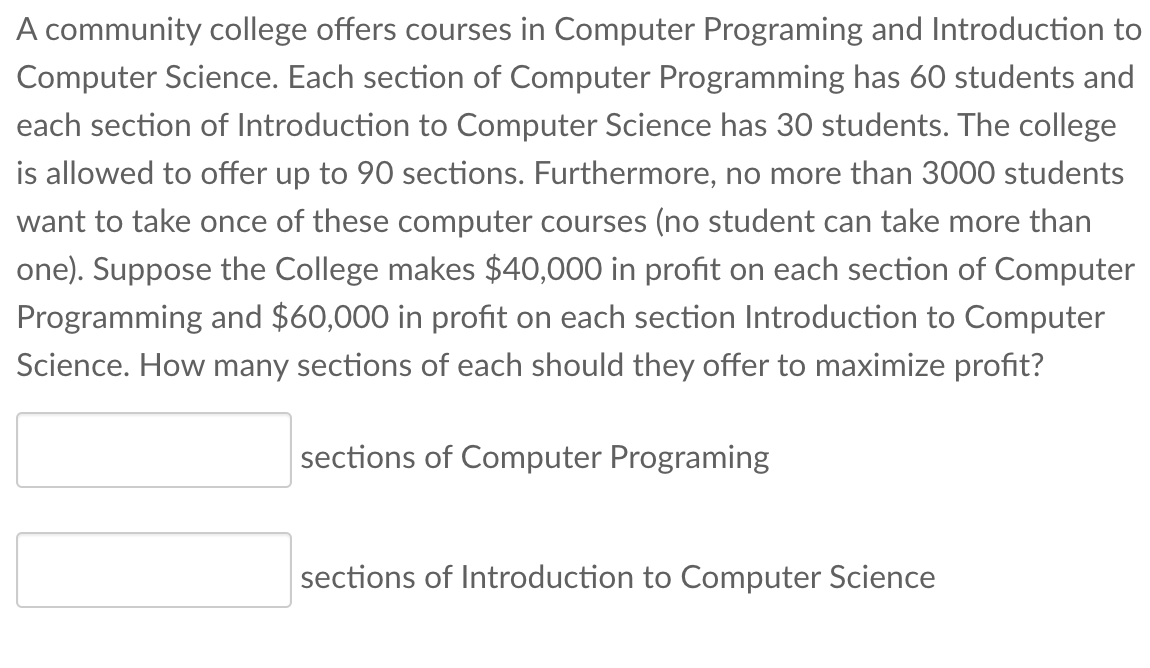 A community college offers courses in Computer Programing and Introduction to
Computer Science. Each section of Computer Programming has 60 students and
each section of Introduction to Computer Science has 30 students. The college
is allowed to offer up to 90 sections. Furthermore, no more than 3000 students
want to take once of these computer courses (no student can take more than
one). Suppose the College makes $40,000 in profit on each section of Computer
Programming and $60,000 in profit on each section Introduction to Computer
Science. How many sections of each should they offer to maximize profit?
sections of Computer Programing
sections of Introduction to Computer Science
