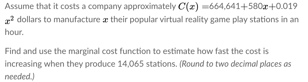 Assume that it costs a company approximately C(x) =664,641+580x+0.019
x2 dollars to manufacture x their popular virtual reality game play stations in an
hour.
Find and use the marginal cost function to estimate how fast the cost is
increasing when they produce 14,065 stations. (Round to two decimal places as
needed.)
