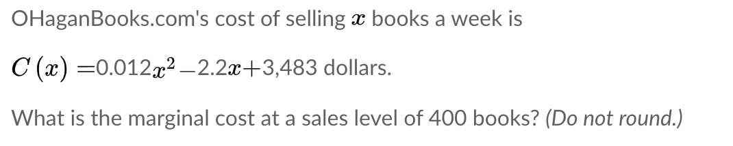 OHaganBooks.com's cost of selling x books a week is
C (x) =0.012x² –2.2x+3,483 dollars.
What is the marginal cost at a sales level of 400 books? (Do not round.)
