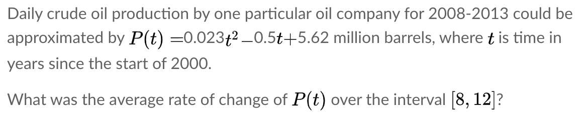 Daily crude oil production by one particular oil company for 2008-2013 could be
approximated by P(t) =0.023f2 _0.5t+5.62 million barrels, where t is time in
years since the start of 200O.
What was the average rate of change of P(t) over the interval [8, 12]?
