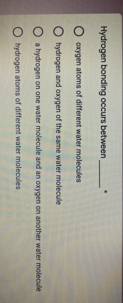 Hydrogen bonding occurs between
O oxygen atoms of different water molecules
hydrogen and oxygen of the same water molecule
a hydrogen on one water molecule and an oxygen on another water molecule
O hydrogen atoms of different water molecules
