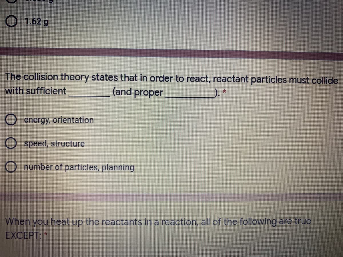 O 1.62 g
The collision theory states that in order to react, reactant particles must collide
with sufficient
(and proper
energy, orientation
O speed, structure
O number of particles, planning
When you heat up the reactants in a reaction, all of the following are true
EXCEPT:
